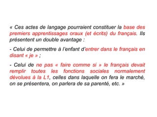 « Ces actes de langage pourraient constituer la  base des premiers apprentissages oraux (et écrits) du français . Ils présentent un double avantage :  - Celui de permettre à l’enfant d’ entrer dans le français en disant « je »  ; - Celui de  ne pas « faire comme si » le français devait remplir toutes les fonctions sociales normalement dévolues à la L1 , celles dans laquelle on fera le marché, on se présentera, on parlera de sa parenté, etc. » 