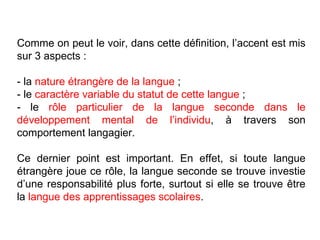 Comme on peut le voir, dans cette définition, l’accent est mis sur 3 aspects : - la  nature étrangère de la langue  ; - le  caractère variable du statut de cette langue  ; - le  rôle particulier de la langue seconde dans le développement mental de l’individu , à travers son comportement langagier. Ce dernier point est important. En effet, si toute langue étrangère joue ce rôle, la langue seconde se trouve investie d’une responsabilité plus forte, surtout si elle se trouve être la  langue des apprentissages scolaires . 