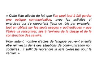 « Cette liste atteste du fait que l’ on peut tout à fait garder une optique communicative , avec les activités et exercices qui s’y rapportent (jeux de rôle par exemple),  tout en ciblant sur les seuls usages « authentiques » que l’élève va rencontrer, liés à l’univers de la classe et de la construction des savoirs .  Pour autant, nombre d’actes de langage peuvent ensuite être réinvestis dans des situations de communication non scolaires : il suffit de reprendre la liste ci-dessus pour le vérifier. » 