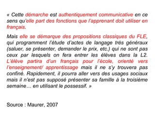 « Cette  démarche  est  authentiquement communicative  en ce sens qu’ elle part des fonctions que l’apprenant doit utiliser en français .  Mais  elle se démarque des propositions classiques du FLE , qui programment l’étude d’actes de langage très généraux (saluer, se présenter, demander le prix, etc.) qui ne sont pas ceux par lesquels on fera entrer les élèves dans la L2.  L’élève partira d’un français pour l’école, orienté vers l’enseignement/ apprentissage  mais il ne s’y trouvera pas confiné. Rapidement, il pourra aller vers des usages sociaux mais il n’est pas supposé présenter sa famille à la troisième semaine… en utilisant le possessif. » Source : Maurer, 2007 