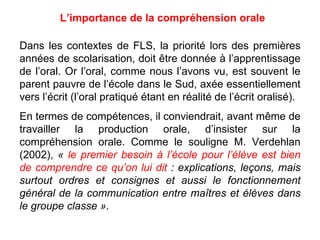 Dans les contextes de FLS, la priorité lors des premières années de scolarisation, doit être donnée à l’apprentissage de l’oral. Or l’oral, comme nous l’avons vu, est souvent le parent pauvre de l’école dans le Sud, axée essentiellement vers l’écrit (l’oral pratiqué étant en réalité de l’écrit oralisé). En termes de compétences, il conviendrait, avant même de travailler la production orale, d’insister sur la compréhension orale. Comme le souligne M. Verdehlan (2002),  «  le premier besoin à l’école pour l’élève est bien de comprendre ce qu’on lui dit  : explications, leçons, mais surtout ordres et consignes et aussi le fonctionnement général de la communication entre maîtres et élèves dans le groupe classe » . L’importance de la compréhension orale 