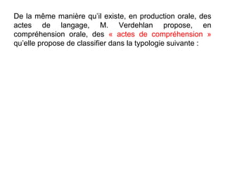 De la même manière qu’il existe, en production orale, des actes de langage, M. Verdehlan propose, en compréhension orale, des  « actes de compréhension »  qu’elle propose de classifier dans la typologie suivante : 