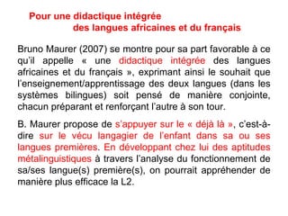 Pour une didactique intégrée  des langues africaines et du français Bruno Maurer (2007) se montre pour sa part favorable à ce qu’il appelle « une  didactique intégrée  des langues africaines et du français », exprimant ainsi le souhait que l’enseignement/apprentissage des deux langues (dans les systèmes bilingues) soit pensé de manière conjointe, chacun préparant et renforçant l’autre à son tour. B. Maurer propose de  s’appuyer sur le « déjà là » , c’est-à-dire  sur le vécu langagier de l’enfant dans sa ou ses langues premières .  En développant chez lui des aptitudes métalinguistiques  à travers l’analyse du fonctionnement de sa/ses langue(s) première(s), on pourrait appréhender de manière plus efficace la L2. 
