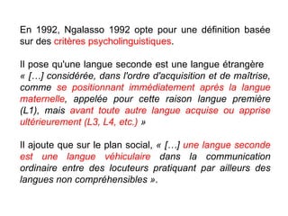 En 1992, Ngalasso 1992 opte pour une définition basée sur des  critères psycholinguistiques .  Il pose qu'une langue seconde est une langue étrangère  « […] considérée, dans l'ordre d'acquisition et de maîtrise, comme  se positionnant immédiatement après la langue maternelle , appelée pour cette raison langue première (L1), mais  avant toute autre langue acquise ou apprise ultérieurement (L3, L4, etc.)  »   Il ajoute que sur le plan social,  « […]  une langue seconde est une langue véhiculaire  dans la communication ordinaire entre des locuteurs pratiquant par ailleurs des langues non compréhensibles » . 