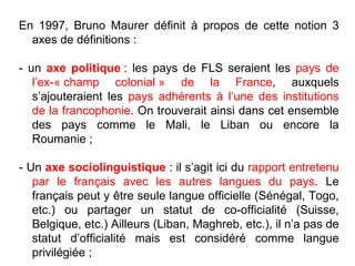 En 1997, Bruno Maurer définit à propos de cette notion 3 axes de définitions : - un  axe politique  : les pays de FLS seraient les  pays de l’ex-« champ colonial » de la France , auxquels s’ajouteraient les  pays adhérents à l’une des institutions de la francophonie . On trouverait ainsi dans cet ensemble des pays comme le Mali, le Liban ou encore la Roumanie ; - Un  axe sociolinguistique  : il s’agit ici du  rapport entretenu par le français avec les autres langues du pays . Le français peut y être seule langue officielle (Sénégal, Togo, etc.) ou partager un statut de co-officialité (Suisse, Belgique, etc.) Ailleurs (Liban, Maghreb, etc.), il n’a pas de statut d’officialité mais est considéré comme langue privilégiée ; 