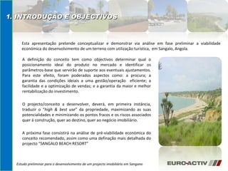 A definição do conceito tem como objectivos determinar qual o posicionamento ideal do produto no mercado e identificar os parâmetros-base que servirão de suporte aos eventuais ajustamentos. Para este efeito, foram poderados aspectos como: a procura; a garantia das condições ideiais a uma gestão/operação  eficiente; a facilidade e a optimização de vendas; e a garantia da maior e melhor rentabilização do investimento. O projecto/conceito a desenvolver, deverá, em primeira instância, traduzir o “ high & best use ” da propriedade, maximizando as suas potencialidades e minimizando os pontos fracos e os riscos associados quer á construção, quer ao destino, quer ao negócio imobiliário.  A próxima fase consistirá na análise de pré-viabilidade económica do conceito recomendado, assim como uma definação mais detalhada do projecto “SANGALO BEACH RESORT”  Estudo preliminar para o desenvolvimento de um projecto imobiliário em Sangano 1. INTRODUÇÃO E OBJECTIVOS Esta apresentação pretende conceptualizar e demonstrar via análise em fase preliminar a viabilidade económica do desenvolvimento de um terreno com utilização turística,  em Sangalo, Angola. 