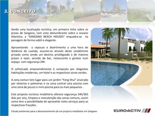 Estudo preliminar para o desenvolvimento de um projecto imobiliário em Sangano 3. CONCEITO Sendo uma localização turística, em primeira linha sobre as praias de Sangano, com vista deslumbrante sobre o oceano Atlantico, a “SANGANO BEACH HOUSES” enquadra-se  na paisagem de forma subtil e elegante. Aproveitando  o repouso e divertimento a uma hora de distância de Luanda, assume-se através deste condóminio privado como sendo um destino privéligeado e de máximo prazer e lazer, servido de bar, restaurante e ginásio num espaço  com segurança 24h. O sofisticado empreendimento é composto por elegantes habitações modernas, um hotel e as respectivas zonas verdes. A zona comun tem lugar para um jardim “Feng Shuí” arvorado por oliveiras e palmeiras e na zona central uma piscina com uma zona de jacuzzi e mini-piscina para os mais pequenos . Este projecto turístico imobiliário oferece segurança 24h/365 dias por ano, limpeza e manutenção das zonas comuns, assim como tem a possibilidade de aproveitar estes serviços para as respectivas fracções . 