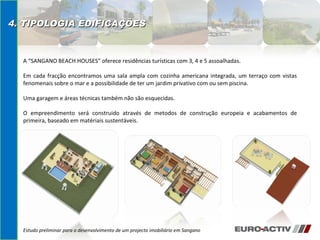 Estudo preliminar para o desenvolvimento de um projecto imobiliário em Sangano 4. TIPOLOGIA EDIFICAÇÕES A “SANGANO BEACH HOUSES” oferece residências turísticas com 3, 4 e 5 assoalhadas. Em cada fracção encontramos uma sala ampla com cozinha americana integrada, um terraço com vistas fenomenais sobre o mar e a possibilidade de ter um jardim privativo com ou sem piscina. Uma garagem e áreas técnicas também não são esquecidas. O empreendimento será construido através de metodos de construção europeia e acabamentos de primeira, baseado em matériais sustentáveis. 