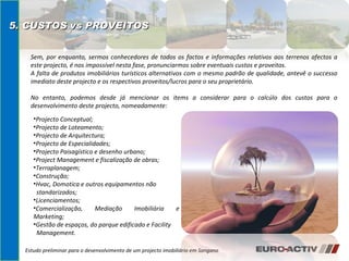 Estudo preliminar para o desenvolvimento de um projecto imobiliário em Sangano 5. CUSTOS vs PROVEITOS  Projecto Conceptual; Projecto de Loteamento;  Projecto de Arquitectura; Projecto de Especialidades; Projecto Paisagístico e desenho urbano; Project Management e fiscalização de obras;  Terraplanagem; Construção; Hvac, Domotica e outros equipamentos não  standarizados; Licenciamentos; Comercialização, Mediação Imobiliária e Marketing; Gestão de espaços, do parque edificado e Facility  Management. Sem, por enquanto, sermos conhecedores de todos os factos e informações relativos aos terrenos afectos a este projecto, é nos impossível nesta fase, pronunciarmos sobre eventuais custos e proveitos. A falta de produtos imobiliários turísticos alternativos com o mesmo padrão de qualidade, antevê o successo imediato deste projecto e os respectivos proveitos/lucros para o seu proprietário. No entanto, podemos desde já mencionar os items a considerar para o calcúlo dos custos para o desenvolvimento deste projecto, nomeadamente: 