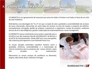7. EUROACTIV – Real Estate Services A EUROACTIV é um agrupamento de empresas que actua em todas as frentes e em todas as fases de um cíclo de vida imobiliário.  Defendemos uma abordagem de “A a Z” em que a criação de valor, qualidade e sustentábilidade são as bases da nossa intervenção, oferecendo um vasto leque de serviços na área de estudos e projectos de edifícios, nomeadamente concepção, gestão de projecto, arquitectura e engenharia, revisão de projecto, auditorias técnicas & all-in due-dilligences, gestão e exploração de empreendimentos e asset management. A EUROACTIV nasceu inicialmente como sendo a expansão para o território Luso das empresas Alemãs ACCUMULATA  de Munich e da ACTIV de Schemmerhofen. Desde 2007 tem uma nova gestão, sob a liderança do Engenheiro Luso-Holandês Paulo Cruz. As nossas soluções pretendem equilibrar factores como a qualidade, eficiência, sustentábilidade e a maximização do retorno económico para os projectos dos  nossos clientes, sejam eles privados ou instituicionais. Oferecemos os nossos serviços de excelência na Alemanha, Angola, Cabo Verde, Brazil, Holanda e Portugal. 