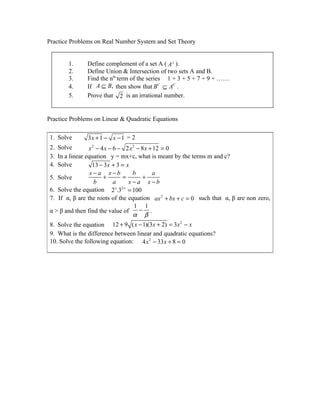 Practice Problems on Real Number System and Set Theory


        1.     Define complement of a set A ( A⊥ ).
        2.     Define Union & Intersection of two sets A and B.
        3.     Find the nth term of the series 1 + 3 + 5 + 7 + 9 + ……
        4.     If A ⊆ B, then show that B C ⊆ AC .
        5.     Prove that 2 is an irrational number.


Practice Problems on Linear & Quadratic Equations

 1. Solve       3x + 1 − x − 1 = 2
 2. Solve        x 2 − 4 x − 6 − 2 x 2 − 8 x + 12 = 0
 3. In a linear equation y = mx+c, what is meant by the terms m and c?
 4. Solve          13 − 3 x + 3 = x
                  x−a x−b            b        a
 5. Solve               +        =       +
                    b        a     x−a x−b
 6. Solve the equation 2 .3 = 100
                              x 2x


 7. If α, β are the roots of the equation ax 2 + bx + c = 0 such that α, β are non zero,
                                      1 1
 α > β and then find the value of       − .
                                     α β
 8. Solve the equation 12 + 9 ( x − 1)(3x + 2) = 3 x 2 − x
 9. What is the difference between linear and quadratic equations?
 10. Solve the following equation: 4 x 2 − 33 x + 8 = 0
 