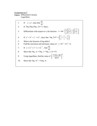 Assignment no.2
Topics: Differential Calculus
        Logarithms

                                        dy
    1.      If   y = a x , then find       .
                                        dx
    2.      If log 2 (log 3 (log 2 x)) = 1, find x.
                                                                   −1
                                                                       1+ x − 1− x 
    3.      Differentiate with respect to x, the function y = tan     1+ x + 1− x 
                                                                                    
                                                                                   
                                                               1 1 1
    4.      If a x = b y = c z = d w , show that log a bcd = x  + +  .
                                                                y z w
    5.      What is the function of log tables?
    6.      Find the maximum and minimum values of y = 8 x 3 − 9 x 2 + 6 .
                                                dy
            If y = ( x 3 + x 2 + x + 1) , find
                                       −2
    7.                                             .
                                                dx
    8.      Show that log a xy = log a x + log a y , (a ≠ 1).
                                                              1
                                                  .7136 × .08  3
    9.      Using logarithms, find the value of 
                                                              .
                                                 .0214 
            Show that log a m = n log a m.
                             n
    10.
 