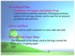 Cardboard Box Cardboard, Newspaper and Bubble Wrap Can be used as packing materials. Packaging products, such as foil and egg cartons, can be used for art projects in schools and nurseries.  Jars and Pots Can be used as small containers to store odds and ends.  Plastic and Paper Bags   Can be reused in the shops, used as bin bags around the house or as wrapping paper.  