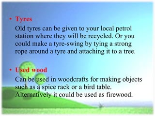 Tyres   Old tyres can be given to your local petrol station where they will be recycled. Or you could make a tyre-swing by tying a strong rope around a tyre and attaching it to a tree.  Used wood   Can be used in woodcrafts for making objects such as a spice rack or a bird table. Alternatively it could be used as firewood. 