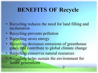 BENEFITS OF Recycle  Recycling reduces the need for land filling and incineration Recycling prevents pollution  Recycling saves energy Recycling decreases emissions of greenhouse gases that contribute to global climate change Recycling conserves natural resources Recycling helps sustain the environment for future generations 