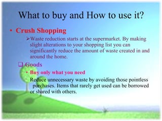 What to buy and How to use it? Crush Shopping Waste reduction starts at the supermarket. By making slight alterations to your shopping list you can significantly reduce the amount of waste created in and around the home. Goods Buy only what you need Reduce unnecessary waste by avoiding those pointless  purchases. Items that rarely get used can be borrowed or shared with others. 