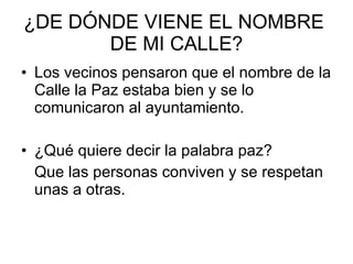 ¿DE DÓNDE VIENE EL NOMBRE  DE MI CALLE? Los vecinos pensaron que el nombre de la Calle la Paz estaba bien y se lo comunicaron al ayuntamiento. ¿Qué quiere decir la palabra paz? Que las personas conviven y se respetan unas a otras. 