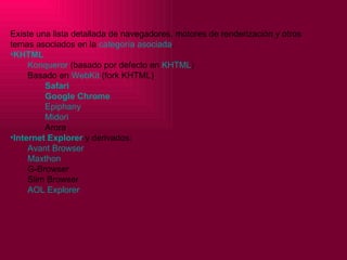 Existe una lista detallada de navegadores, motores de renderización y otros temas asociados en la  categoría asociada . KHTML   Konqueror  (basado por defecto en  KHTML ) Basado en  WebKit  (fork KHTML)  Safari Google   Chrome Epiphany Midori Arora Internet Explorer  y derivados:  Avant   Browser Maxthon G-Browser Slim Browser AOL Explorer 