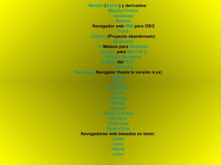 Mozilla  ( Gecko ) y derivados:  Mozilla   Firefox Iceweasel Beonex Navegador web  IBM  para OS/2 Flock Galeon  (Proyecto abandonado) Skipstone K- Meleon  para  Windows Camino  para  Mac  OS X Netstep   Navigator Amaya  del  W3C   Abrowse Netscape   Navigator  (hasta la versión 4.xx) Opera iCab OmniWeb Dillo IBrowse AWeb Voyager Espial  Escape HotJava IEs4Linux SpaceTime Navegadores web basados en texto: Links Lynx Netrik w3m 