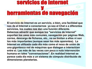 servicios de internet  y  herramientas de navegación El servicio de Internet es un servicio, o bien, una facilidad que nos da el Internet a conectarnos  ya sea al Chat o a diferentes servicios, los cuales nos dan una función diferente. Debemos advertir que aunque los "servicios de Internet" soportan los usos más comunes, navegación por páginas Web, correo, descarga de ficheros, etc., no se limitan a ellos ni son los más importantes (aunque sean los más aparentes).  La Internet es utilizada cada día más como el nexo de unión de una gigantesca red de máquinas que dialogan e interactúan entre sí. Las más de las veces con poca o nula intervención humana en tales "conversaciones". En realidad Internet se parece cada día más a un sistema de cómputo distribuido de dimensiones planetarias. 
