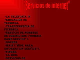 La telefonía IP  Emulación de terminal  Transferencia de ficheros.  Servicio de nombres de dominio DNS ("Domain Name Service").  Gopher.  WAIS ("Wide Area Information Service").  finger. La Web,  Servicios de Información de Red,  Servicios "R".   VoIP  Correo electrónico  "Servicios de internet" 