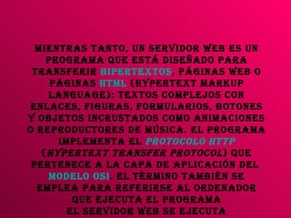 Mientras tanto, un servidor Web es un programa que está diseñado para transferir  hipertextos , páginas web o páginas  HTML  (HyperText Markup Language): textos complejos con enlaces, figuras, formularios, botones y objetos incrustados como animaciones o reproductores de música. El programa implementa el  protocolo   HTTP  ( HyperText Transfer Protocol ) que pertenece a la capa de aplicación del  modelo OSI . El término también se emplea para referirse al ordenador que ejecuta el programa El Servidor web se ejecuta continuamente en un ordenador, manteniéndose a la espera de peticiones por parte de un cliente (un  navegador  web ) y que responde a estas peticiones adecuadamente. 