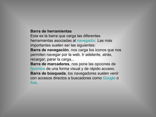 Barra de herramientas Esta es la barra que carga las diferentes herramientas asociadas al  navegador . Las más importantes suelen ser las siguientes: Barra de navegación , nos carga los iconos que nos permiten navegar por la web. Ir adelante, atrás, recargar, parar la carga,.. Barra de marcadores , nos pone las opciones de  favoritos  de una forma visual y de rápido acceso. Barra de búsqueda , los navegadores suelen venir con accesos directos a buscadores como  Google  o  Ask . 