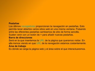 Pestañas Los últimos  navegadores  proporcionan la navegación en pestañas. Esto permite tener abiertos varios sitios web en una misma ventana. Pulsando entre las diferentes pestañas cambiamos de sitio de forma sencilla. Suelen venir con un botón de + para añadir nuevas pestañas. Barra de direcciones Será en la que insertemos la  URL  de la página que queramos visitar. En ella iremos viendo en que  URL  de la navegación estamos costantemente. Área de trabajo Es dónde se carga la página web y el área sobre el que interactuaremos. 
