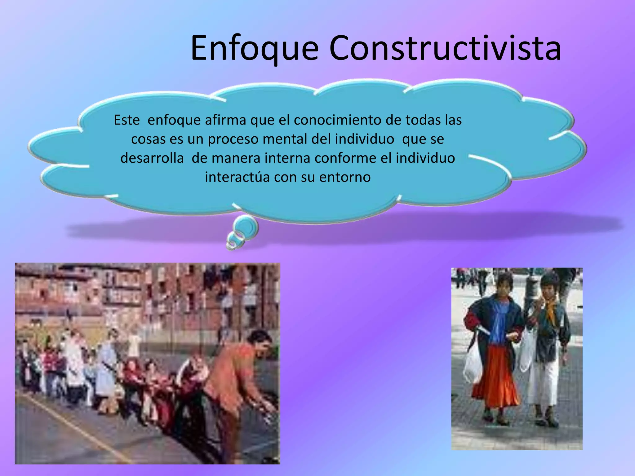 Enfoque ConstructivistaEste  enfoque afirma que el conocimiento de todas las cosas es un proceso mental del individuo  que se desarrolla de manera interna conforme el individuo interactúa con su entorno