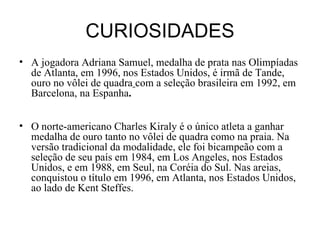CURIOSIDADES A jogadora Adriana Samuel, medalha de prata nas Olimpíadas de Atlanta, em 1996, nos Estados Unidos, é irmã de Tande, ouro no vôlei de quadra   com a seleção brasileira em 1992, em Barcelona, na Espanha . O norte-americano Charles Kiraly é o único atleta a ganhar medalha de ouro tanto no vôlei de quadra como na praia. Na versão tradicional da modalidade, ele foi bicampeão com a seleção de seu país em 1984, em Los Angeles, nos Estados Unidos, e em 1988, em Seul, na Coréia do Sul. Nas areias, conquistou o título em 1996, em Atlanta, nos Estados Unidos, ao lado de Kent Steffes. 
