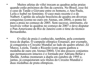 Muitos atletas do vôlei trocam as quadras pelas praias quando estão próximos do fim da carreira. No Brasil, esse foi o caso de Tande e Giovane entre os homens, e Ana Paula, Leila e Isabel no feminino. O caso mais recente é o de Nalbert. Capitão da seleção brasileira de quadra em diversas conquistas (como no ouro em Atenas, em 2004), o ponta foi para a praia no começo de 2005. Sem sucesso, entretanto, ele resolveu voltar às quadras no começo de 2007 e deve disputar o Pan-Americano do Rio de Janeiro com o time do técnico Bernardinho. O vôlei de praia é conhecido, também, pela constante troca de duplas. O campeão olímpico Emanuel, por exemplo, já conquistou o Circuito Mundial ao lado de quatro atletas: Zé Marco, Loiola, Tande e Ricardo (com quem ganhou a medalha de ouro em Atenas/2004). Um dos poucos conjuntos que permanecem intactos é o formado por Adriana Behar e Shelda. Ambas montaram a dupla em outubro de 1995 e, juntas, já conquistaram seis títulos do Circuito Mundial e duas medalhas de prata olímpicas. 