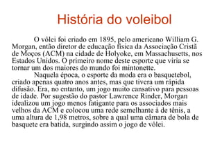 História do voleibol     O vôlei foi criado em 1895, pelo americano William G. Morgan, então diretor de educação física da Associação Cristã de Moços (ACM) na cidade de Holyoke, em Massachusetts, nos Estados Unidos. O primeiro nome deste esporte que viria se tornar um dos maiores do mundo foi mintonette.      Naquela época, o esporte da moda era o basquetebol, criado apenas quatro anos antes, mas que tivera um rápida difusão. Era, no entanto, um jogo muito cansativo para pessoas de idade. Por sugestão do pastor Lawrence Rinder, Morgan idealizou um jogo menos fatigante para os associados mais velhos da ACM e colocou uma rede semelhante à de tênis, a uma altura de 1,98 metros, sobre a qual uma câmara de bola de basquete era batida, surgindo assim o jogo de vôlei.     
