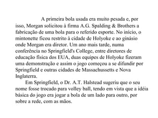 A primeira bola usada era muito pesada e, por isso, Morgan solicitou à firma A.G. Spalding & Brothers a fabricação de uma bola para o referido esporte. No início, o mintonette ficou restrito à cidade de Holyoke e ao ginásio onde Morgan era diretor. Um ano mais tarde, numa conferência no Springfield's College, entre diretores de educação física dos EUA, duas equipes de Holyoke fizeram uma demonstração e assim o jogo começou a se difundir por Springfield e outras cidades de Massachussetts e Nova Inglaterra.      Em Springfield, o Dr. A.T. Halstead sugeriu que o seu nome fosse trocado para volley ball, tendo em vista que a idéia básica do jogo era jogar a bola de um lado para outro, por sobre a rede, com as mãos.  
