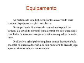 Equipamento  As partidas de voleibol é confrontos envolvendo duas equipes disputados em ginásio coberto. O campo mede 18 metros de comprimento por 9 de largura, e é dividido por uma linha central em dois quadrados com lados de nove metros que constituem as quadras de cada time.  O objectivo principal é conquistar pontos fazendo a bola encostar na quadra adversária ou sair para fora da área de jogo após ter sido tocada por um oponente.  