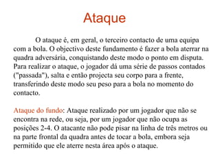 Ataque  O ataque é, em geral, o terceiro contacto de uma equipa com a bola. O objectivo deste fundamento é fazer a bola aterrar na quadra adversária, conquistando deste modo o ponto em disputa. Para realizar o ataque, o jogador dá uma série de passos contados ("passada"), salta e então projecta seu corpo para a frente, transferindo deste modo seu peso para a bola no momento do contacto. Ataque do fundo : Ataque realizado por um jogador que não se encontra na rede, ou seja, por um jogador que não ocupa as posições 2-4. O atacante não pode pisar na linha de três metros ou na parte frontal da quadra antes de tocar a bola, embora seja permitido que ele aterre nesta área após o ataque. 