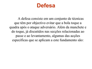 Defesa  A defesa consiste em um conjunto de técnicas que têm por objectivo evitar que a bola toque a quadra após o ataque adversário. Além da manchete e do toque, já discutidos nas secções relacionadas ao passe e ao levantamento, algumas das acções específicas que se aplicam a este fundamento são: 