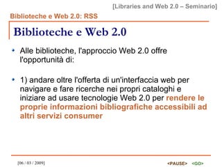 Biblioteche e Web 2.0 Alle biblioteche, l'approccio Web 2.0 offre l'opportunità di: 1) andare oltre l'offerta di un'interfaccia web per navigare e fare ricerche nei propri cataloghi e iniziare ad usare tecnologie Web 2.0 per  rendere le proprie informazioni bibliografiche accessibili ad altri servizi consumer   