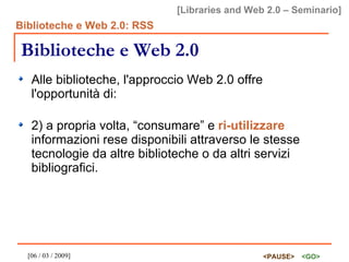 Biblioteche e Web 2.0 Alle biblioteche, l'approccio Web 2.0 offre l'opportunità di: 2) a propria volta, “consumare” e  ri-utilizzare  informazioni rese disponibili attraverso le stesse tecnologie da altre biblioteche o da altri servizi bibliografici. 