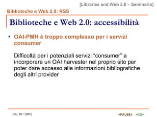 Biblioteche e Web 2.0: accessibilità OAI-PMH è troppo complesso per i servizi consumer Difficoltà per i potenziali servizi “consumer” a incorporare un OAI harvester nel proprio sito per poter dare accesso alle informazioni bibliografiche degli altri provider 