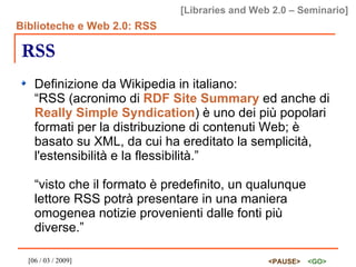 RSS Definizione da Wikipedia in italiano: “RSS (acronimo di  RDF Site Summary  ed anche di  Really Simple Syndication ) è uno dei più popolari formati per la distribuzione di contenuti Web; è basato su XML, da cui ha ereditato la semplicità, l'estensibilità e la flessibilità.” “visto che il formato è predefinito, un qualunque lettore RSS potrà presentare in una maniera omogenea notizie provenienti dalle fonti più diverse.” 
