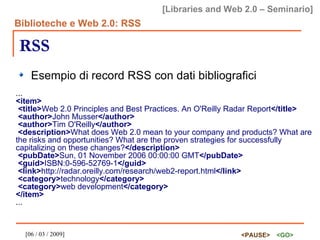 RSS Esempio di record RSS con dati bibliografici ... <item> <title> Web 2.0 Principles and Best Practices. An O'Reilly Radar Report </title> <author> John Musser </author> <author> Tim O'Reilly </author> <description> What does Web 2.0 mean to your company and products? What are the risks and opportunities? What are the proven strategies for successfully capitalizing on these changes? </description> <pubDate> Sun, 01 November 2006 00:00:00 GMT </pubDate> <guid> ISBN:0-596-52769-1 </guid> <link> http://radar.oreilly.com/research/web2-report.html </link> <category> technology </category> <category> web development </category> </item> ... 