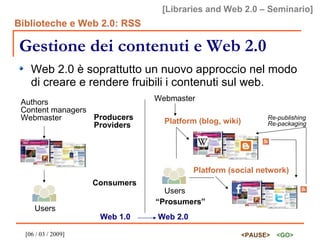 Gestione dei contenuti e Web 2.0 Web 2.0 è soprattutto un nuovo approccio nel modo di creare e rendere fruibili i contenuti sul web. Authors Content managers Webmaster Users Producers Providers Consumers Webmaster Platform (blog, wiki) Users Platform (social network) “ Prosumers” Re-publishing Re-packaging Web 1.0 Web 2.0 