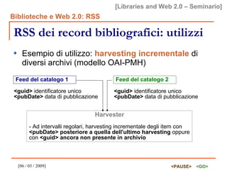 RSS dei record bibliografici: utilizzi Esempio di utilizzo:  harvesting incrementale  di diversi archivi (modello OAI-PMH) Feed del catalogo 1 <guid>  identificatore unico <pubDate>  data di pubblicazione Feed del catalogo 2 <guid>  identificatore unico <pubDate>  data di pubblicazione Harvester - Ad intervalli regolari, harvesting incrementale degli item con  <pubDate> posteriore a quella dell'ultimo harvesting  oppure con  <guid> ancora non presente in archivio 