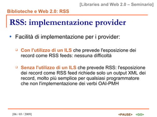 RSS: implementazione provider Facilità di implementazione per i provider: Con l'utilizzo di un ILS  che prevede l'esposizione dei record come RSS feeds: nessuna difficoltà Senza l'utilizzo di un ILS  che prevede RSS: l'esposizione dei record come RSS feed richiede solo un output XML dei record, molto più semplice per qualsiasi programmatore che non l'implementazione dei verbi OAI-PMH 
