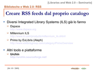 Creare RSS feeds dal proprio catalogo Diversi Integrated Library Systems (ILS) già lo fanno Dspace http://www.dspace.org Millennium ILS http://www.iii.com/products/millennium_ils.shtml Primo by ExLibris (Aleph)  http://www.exlibrisgroup.com/category/PrimoOverview Altri tools e piattaforme Urchin  http://urchin.sourceforge.net/ 