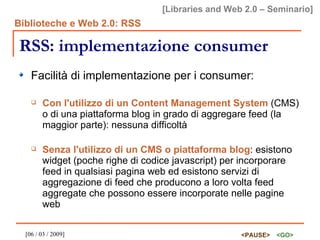 RSS: implementazione consumer Facilità di implementazione per i consumer: Con l'utilizzo di un Content Management System  (CMS) o di una piattaforma blog in grado di aggregare feed (la maggior parte): nessuna difficoltà Senza l'utilizzo di un CMS o piattaforma blog : esistono widget (poche righe di codice javascript) per incorporare feed in qualsiasi pagina web ed esistono servizi di aggregazione di feed che producono a loro volta feed aggregate che possono essere incorporate nelle pagine web 