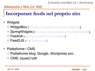Incorporare feeds nel proprio sito Widgets WidgetBox  ( http://www.widgetbox.com/make_blidget.jsp ) SpringWidgets ( http://www.springwidgets.com/widgets/view/23 ) Feedroll  ( http://www.feedroll.com/rssviewer/ ) Feed2JS  ( http://feed2js.org/ ) Piattaforme / CMS Piattaforme blog: Google, Wordpress ecc. CMS: (quasi) tutti 