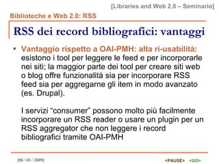 RSS dei record bibliografici: vantaggi Vantaggio rispetto a OAI-PMH: alta ri-usabilità : esistono i tool per leggere le feed e per incorporarle nei siti; la maggior parte dei tool per creare siti web o blog offre funzionalità sia per incorporare RSS feed sia per aggregarne gli item in modo avanzato (es. Drupal). I servizi “consumer” possono molto più facilmente incorporare un RSS reader o usare un plugin per un RSS aggregator che non leggere i record bibliografici tramite OAI-PMH 