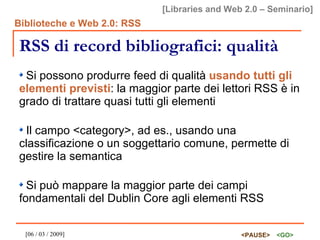 RSS di record bibliografici: qualità Si possono produrre feed di qualità  usando tutti gli elementi previsti : la maggior parte dei lettori RSS è in grado di trattare quasi tutti gli elementi Il campo <category>, ad es., usando una classificazione o un soggettario comune, permette di gestire la semantica Si può mappare la maggior parte dei campi fondamentali del Dublin Core agli elementi RSS 