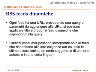 RSS feeds dinamiche Ogni feed ha una URL: prevedendo una query di parametri da aggiungere alla URL, si possono applicare filtri e produrre feed dinamiche che rispondono alla query I servizi consumer possono incorporare solo le feed che rispondono alle loro esigenze (ad es. solo le ultime accessioni su un certo soggetto, o di un certo autore, o in una certa lingua)  